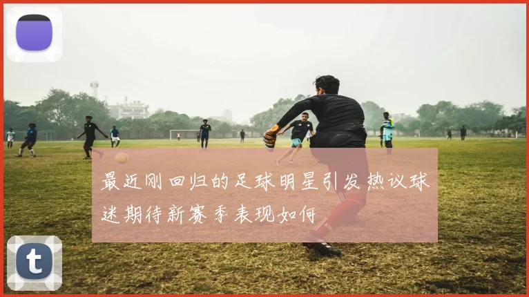 最近刚回归的足球明星引发热议球迷期待新赛季表现如何