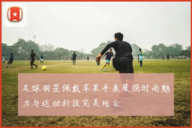 足球明星佩戴苹果手表展现时尚魅力与运动科技完美结合