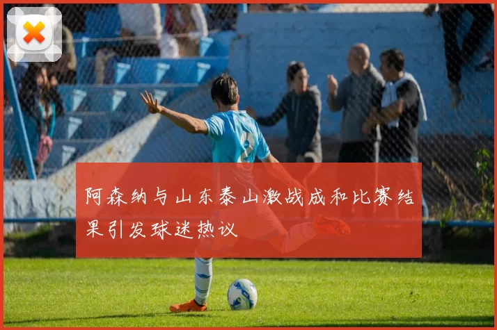 阿森纳与山东泰山激战成和比赛结果引发球迷热议