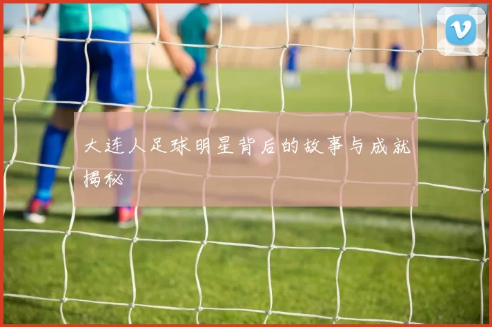 大连人足球明星背后的故事与成就揭秘