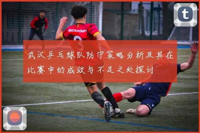 武汉乒乓球队防守策略分析及其在比赛中的成效与不足之处探讨