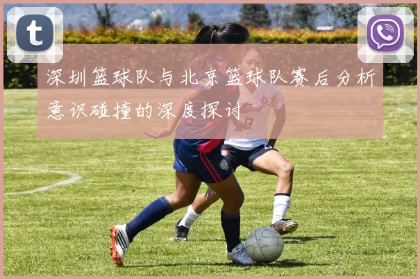 深圳篮球队与北京篮球队赛后分析意识碰撞的深度探讨
