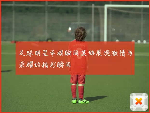 足球明星举旗瞬间集锦展现激情与荣耀的精彩瞬间