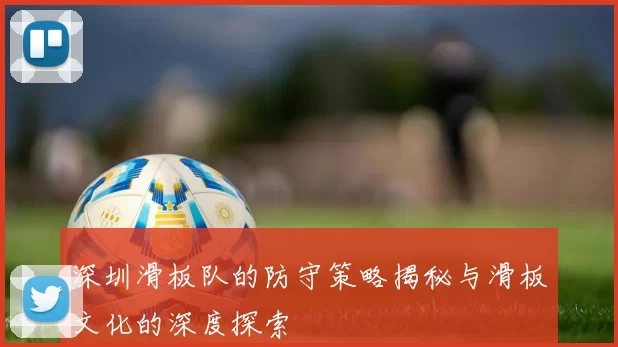 深圳滑板队的防守策略揭秘与滑板文化的深度探索