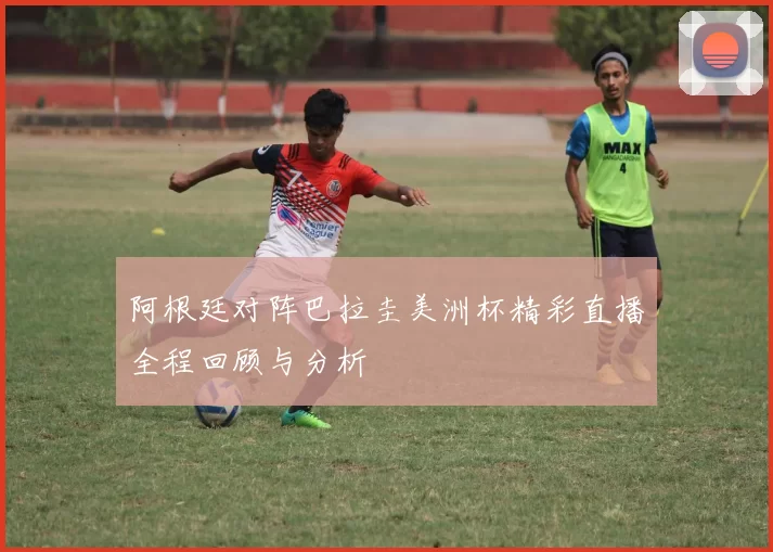 阿根廷对阵巴拉圭美洲杯精彩直播全程回顾与分析
