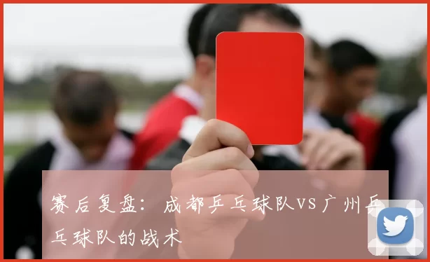 赛后复盘：成都乒乓球队vs广州乒乓球队的战术