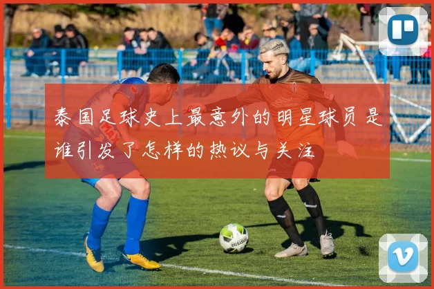泰国足球史上最意外的明星球员是谁引发了怎样的热议与关注