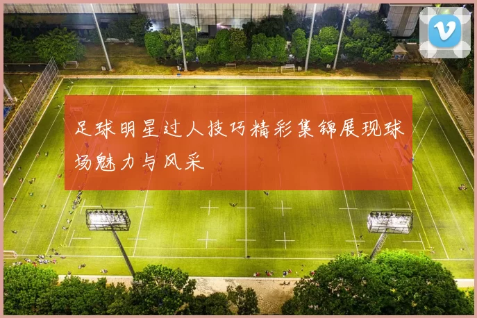 足球明星过人技巧精彩集锦展现球场魅力与风采