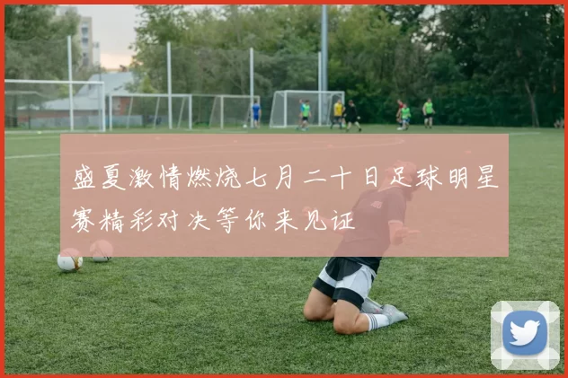 盛夏激情燃烧七月二十日足球明星赛精彩对决等你来见证