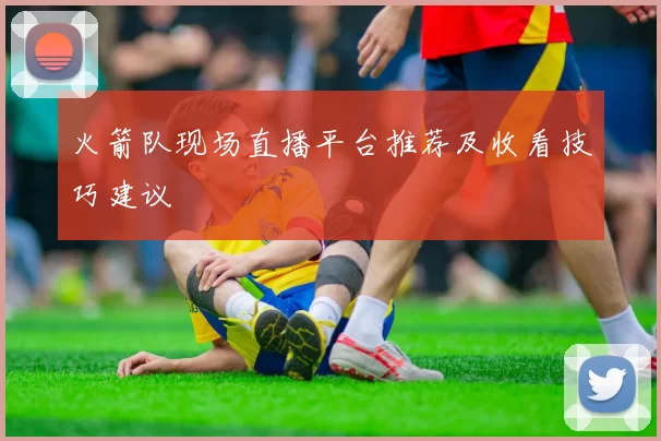 火箭队现场直播平台推荐及收看技巧建议