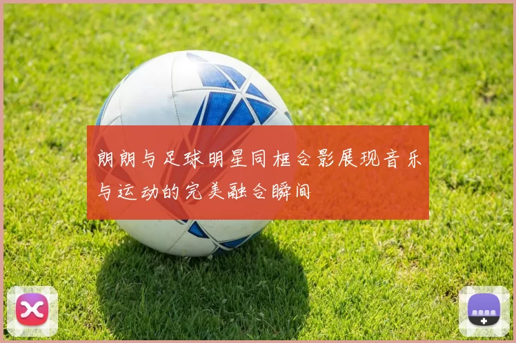 朗朗与足球明星同框合影展现音乐与运动的完美融合瞬间