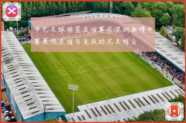 中巴足球明星友谊赛在深圳激情开赛展现友谊与竞技的完美结合